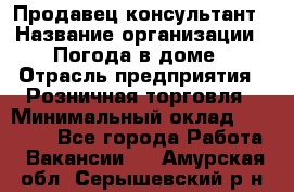 Продавец-консультант › Название организации ­ Погода в доме › Отрасль предприятия ­ Розничная торговля › Минимальный оклад ­ 60 000 - Все города Работа » Вакансии   . Амурская обл.,Серышевский р-н